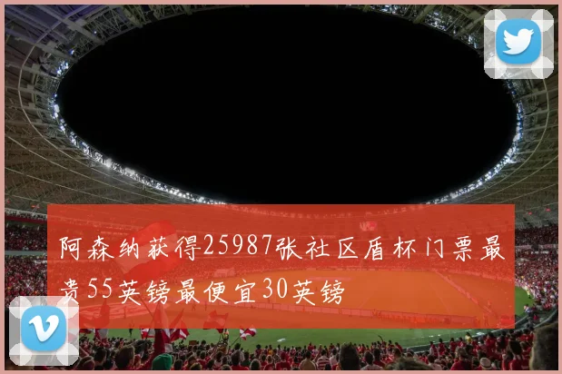 阿森纳获得25987张社区盾杯门票最贵55英镑最便宜30英镑