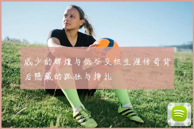 威少的辉煌与低谷交织生涯传奇背后隐藏的孤独与挣扎