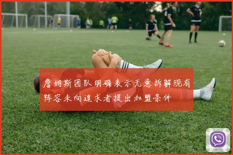 詹姆斯团队明确表示无意拆解现有阵容未向追求者提出加盟条件