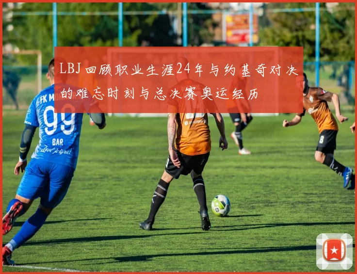 LBJ回顾职业生涯24年与约基奇对决的难忘时刻与总决赛奥运经历
