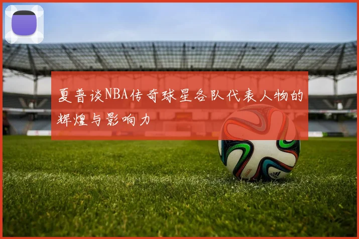 夏普谈NBA传奇球星各队代表人物的辉煌与影响力