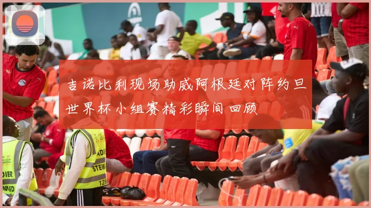 吉诺比利现场助威阿根廷对阵约旦世界杯小组赛精彩瞬间回顾
