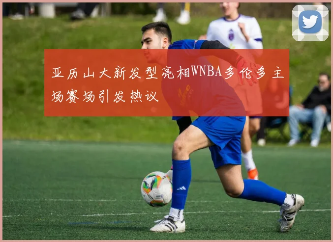 亚历山大新发型亮相WNBA多伦多主场赛场引发热议