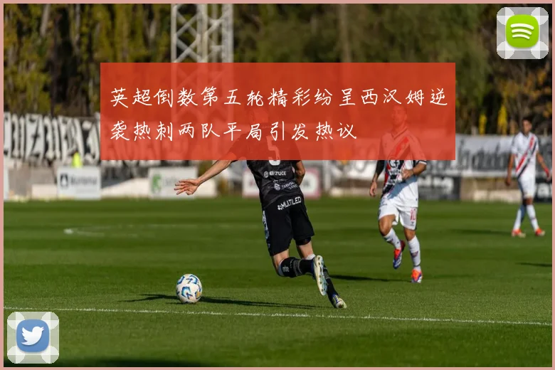 英超倒数第五轮精彩纷呈西汉姆逆袭热刺两队平局引发热议