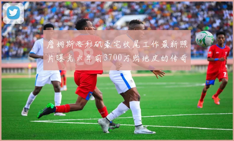 詹姆斯洛杉矶豪宅收尾工作最新照片曝光六年前3700万购地皮的传奇故事