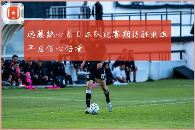 远藤航心系日本队比赛期待胜利扳平后信心倍增