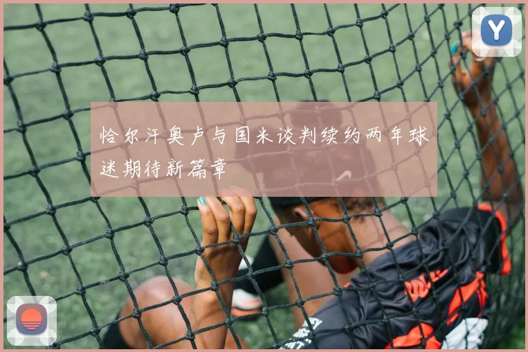 恰尔汗奥卢与国米谈判续约两年球迷期待新篇章