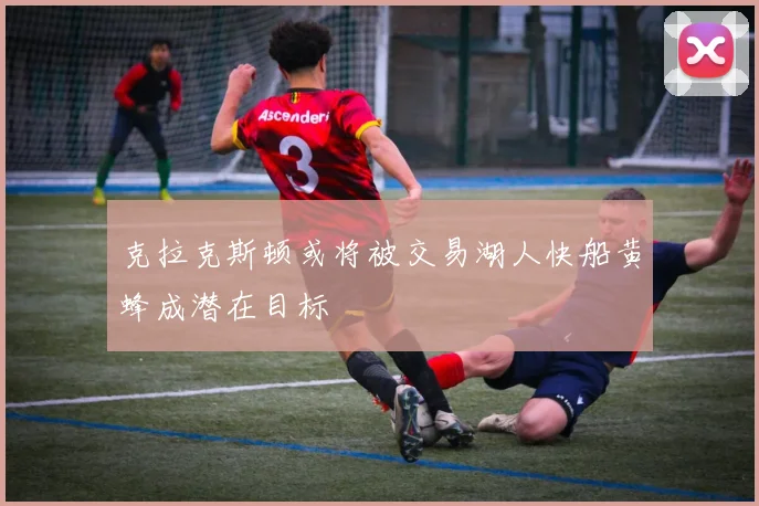 克拉克斯顿或将被交易湖人快船黄蜂成潜在目标