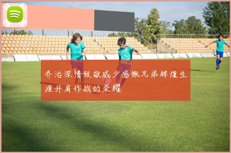 乔治深情致敬威少感慨兄弟辉煌生涯并肩作战的荣耀