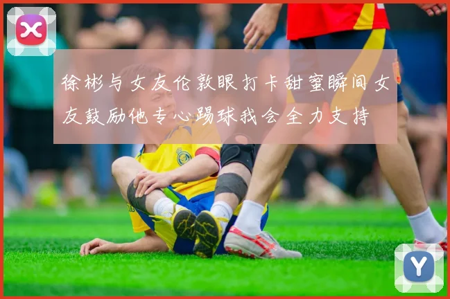 徐彬与女友伦敦眼打卡甜蜜瞬间女友鼓励他专心踢球我会全力支持