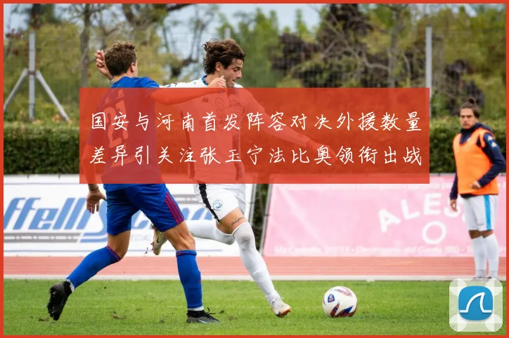 国安与河南首发阵容对决外援数量差异引关注张玉宁法比奥领衔出战
