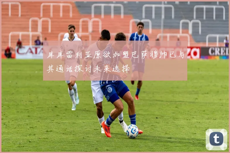库库雷利亚原欲加盟巴萨穆帅已与其通话探讨未来选择