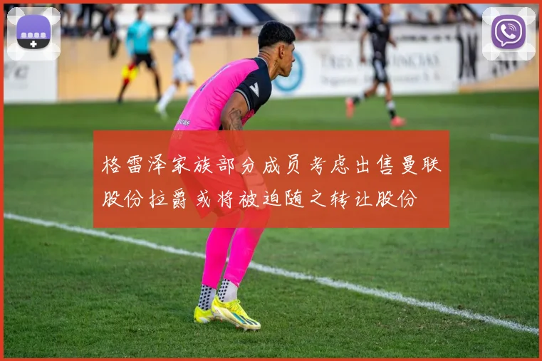 格雷泽家族部分成员考虑出售曼联股份拉爵或将被迫随之转让股份