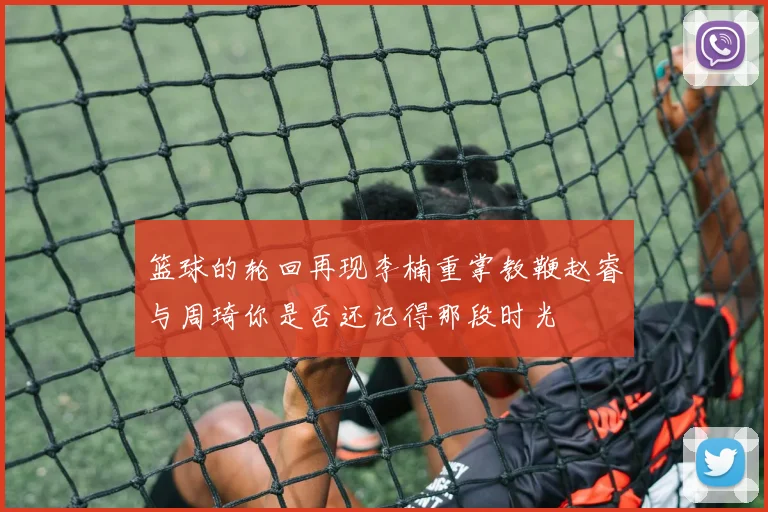 篮球的轮回再现李楠重掌教鞭赵睿与周琦你是否还记得那段时光