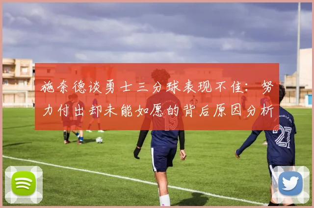 施奈德谈勇士三分球表现不佳：努力付出却未能如愿的背后原因分析