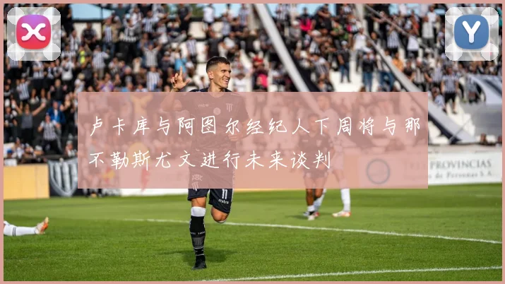 卢卡库与阿图尔经纪人下周将与那不勒斯尤文进行未来谈判