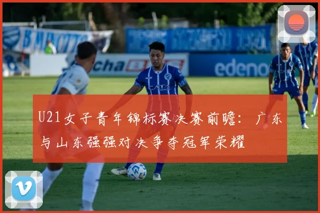 U21女子青年锦标赛决赛前瞻：广东与山东强强对决争夺冠军荣耀