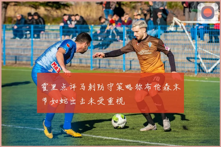 霍里点评马刺防守策略称布伦森末节如蛇出击未受重视