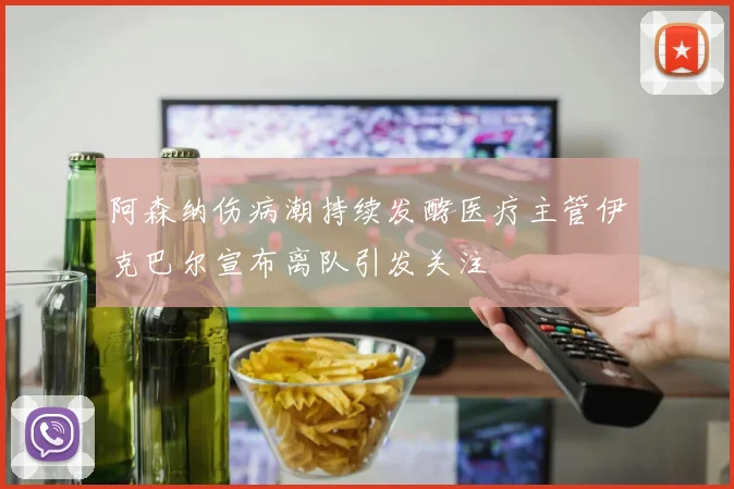 阿森纳伤病潮持续发酵医疗主管伊克巴尔宣布离队引发关注