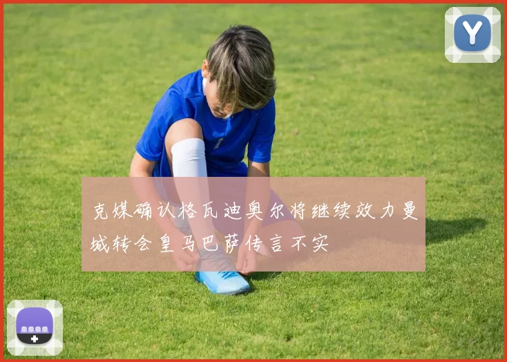 克媒确认格瓦迪奥尔将继续效力曼城转会皇马巴萨传言不实