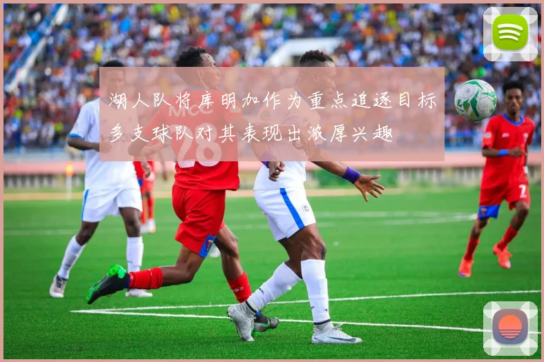 湖人队将库明加作为重点追逐目标多支球队对其表现出浓厚兴趣