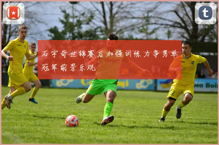 石宇奇世锦赛后加强训练力争男单冠军前景乐观