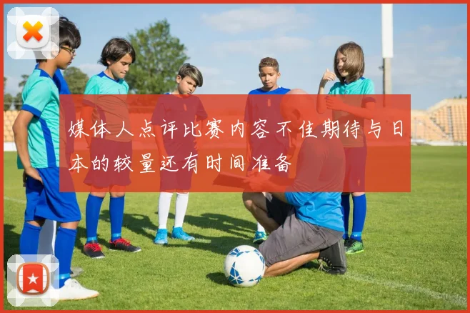 媒体人点评比赛内容不佳期待与日本的较量还有时间准备
