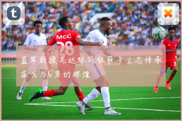 蓝军新援昆达球风似萨卡立志传承菲戈与C罗的辉煌