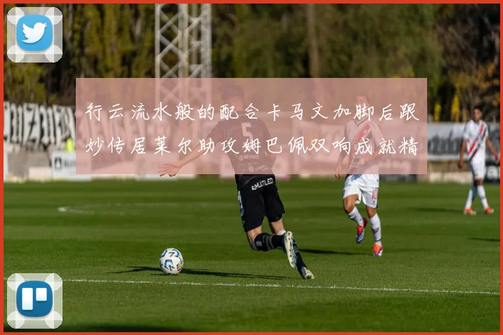 行云流水般的配合卡马文加脚后跟妙传居莱尔助攻姆巴佩双响成就精彩瞬间