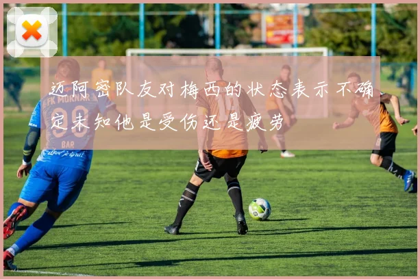 迈阿密队友对梅西的状态表示不确定未知他是受伤还是疲劳