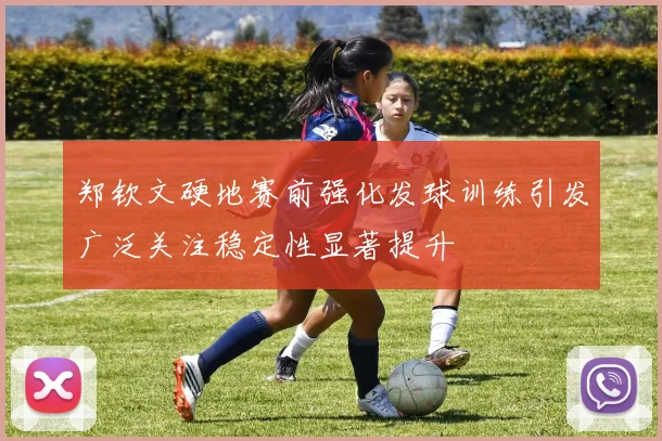 郑钦文硬地赛前强化发球训练引发广泛关注稳定性显著提升