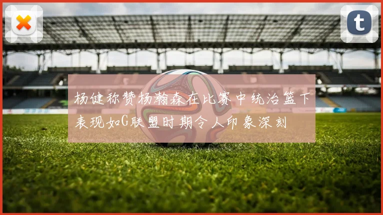 杨健称赞杨瀚森在比赛中统治篮下表现如G联盟时期令人印象深刻